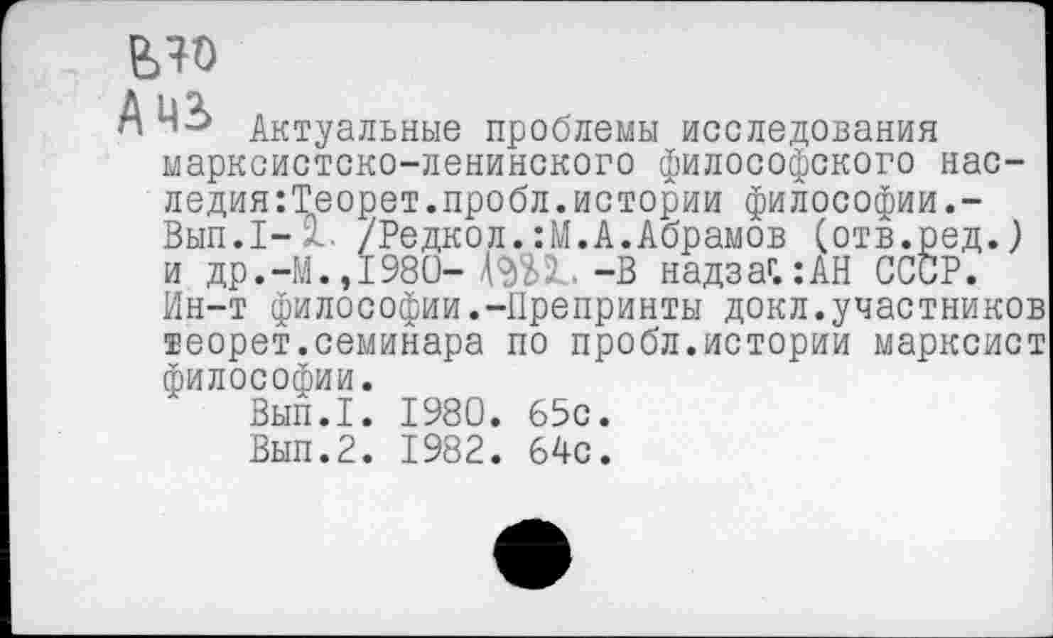 ﻿ело
Ч Актуальные проблемы исследования марксистско-ленинского философского наследия :Теорет.пробл. истории философии.-Вып.1- 1. /Редкол.:М.А.Абрамов (отв.ред.) и др.-М.,1980- -В надзаг.:АН СССР. Ин-т философии.-Препринты докл.участников теорет.семинара по пробл.истории марксист философии.
Вып.1. 1980. 65с.
Вып.2. 1982. 64с.